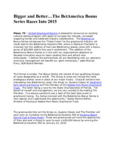 Bigger and Better…The BetAmerica Bonus Series Races Into 2015 Plano, TX – United Greyhound Racing is pleased to announce an exciting national stakes program with goals to increase fan interest, increased wagering han