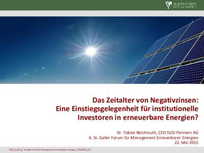 Das Zeitalter von Negativzinsen: Eine Einstiegsgelegenheit für institutionelle Investoren in erneuerbare Energien? Dr. Tobias Reichmuth, CEO SUSI Partners AG 6. St. Galler Forum für Management Erneuerbarer Energien 22.