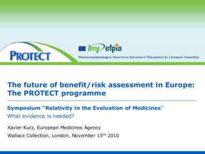 The future of benefit/risk assessment in Europe: The PROTECT programme Symposium “Relativity in the Evaluation of Medicines” What evidence is needed? Xavier Kurz, European Medicines Agency Wallace Collection, London,