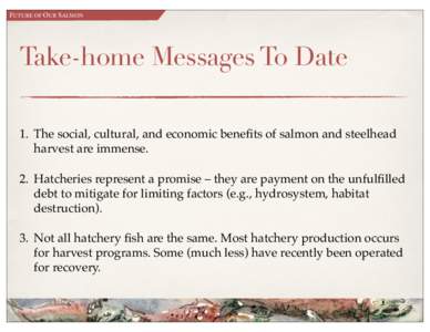FUTURE OF OUR SALMON  Take-home Messages To Date 1. The social, cultural, and economic benefits of salmon and steelhead harvest are immense. 2. Hatcheries represent a promise – they are payment on the unfulfilled