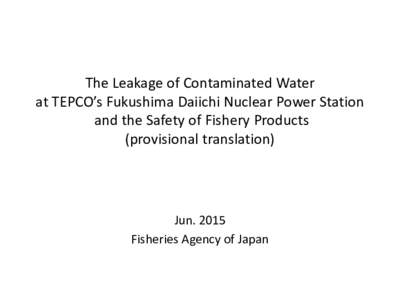 The Leakage of Contaminated Water at TEPCO’s Fukushima Daiichi Nuclear Power Station and the Safety of Fishery Products (provisional translation)  Jun. 2015