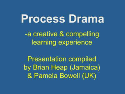 Process Drama - a creative & compelling learning experience Presentation compiled by Brian Heap (Jamaica) & Pamela Bowell (UK)