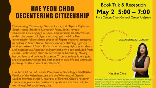 Bio: Hae Yeon Choo is Assistant Professor of Sociology and Affiliated Faculty of the Asian Institute and the Women and Gender Studies Institute at the University of Toronto. Her first book, Decentering Citizenship: Gende