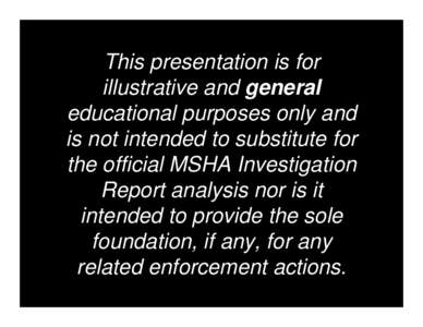 This presentation is for illustrative and general educational purposes only and is not intended to substitute for the official MSHA Investigation Report analysis nor is it intended to provide the sole foundation, if any,