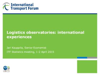 Logistics observatories: international experiences Jari Kauppila, Senior Economist ITF Statistics meeting, 1-2 April 2015  2