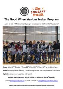 The Good Wheel Asylum Seeker Program Learn to ride in Melbourne and you get to keep a Bike at the end of the course! Dates: Wed 22nd October / Thurs 23rd / Wed 29th / Thurs 30th at 10.45am-1pm Where: Good Cycles Workshop