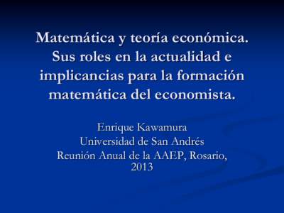 Matemática y teoría económica. Sus roles en la actualidad e implicancias para la formación matemática del economista. Enrique Kawamura Universidad de San Andrés