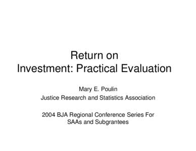 Return on Investment: Practical Evaluation Mary E. Poulin Justice Research and Statistics Association 2004 BJA Regional Conference Series For SAAs and Subgrantees