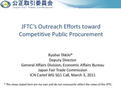 JFTC’s Outreach Efforts toward Competitive Public Procurement Ryohei TAKAI* Deputy Director General Affairs Division, Economic Affairs Bureau Japan Fair Trade Commission