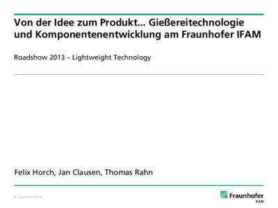 Von der Idee zum Produkt... Gießereitechnologie und Komponentenentwicklung am Fraunhofer IFAM Roadshow 2013 – Lightweight Technology Felix Horch, Jan Clausen, Thomas Rahn © Fraunhofer IFAM