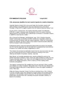 FOR IMMEDIATE RELEASE  6 April 2010 CAL announces deadline for next round of grants for creative industries Copyright Agency Limited (CAL) announced today that Australian creators and