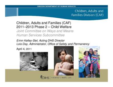 Children, Adults and Families (CAF) 2011–2013 Phase 2 – Child Welfare Joint Committee on Ways and Means Human Services Subcommittee Erinn Kelley-Siel, Acting DHS Director Lois Day, Administrator, Office of Safety and