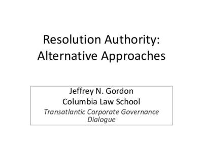 Resolution Authority: Alternative Approaches Jeffrey N. Gordon Columbia Law School Transatlantic Corporate Governance Dialogue