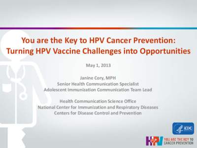 You are the Key to HPV Cancer Prevention: Turning HPV Vaccine Challenges into Opportunities May 1, 2013 Janine Cory, MPH Senior Health Communication Specialist Adolescent Immunization Communication Team Lead