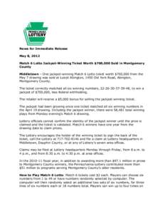 News for Immediate Release May 8, 2012 Match 6 Lotto Jackpot-Winning Ticket Worth $700,000 Sold in Montgomery County Middletown – One jackpot-winning Match 6 Lotto ticket worth $700,000 from the May 7 drawing was sold 