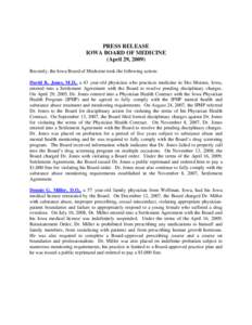 PRESS RELEASE IOWA BOARD OF MEDICINE (April 29, 2009) Recently, the Iowa Board of Medicine took the following action: David K. Jones, M.D., a 43 year-old physician who practices medicine in Des Moines, Iowa, entered into