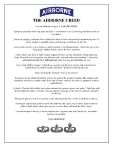 THE AIRBORNE CREED I am an Airborne trooper! A PARATROOPER! I jump by parachute from any plane in flight. I volunteered to do it, knowing well the hazards of my choice. I serve in a mighty Airborne Force--famed for deeds