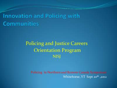 Policing and Justice Careers Orientation Program NISJ Policing in Northern and Remote Canada Symposium Whitehorse, YT Sept 20th ,2012