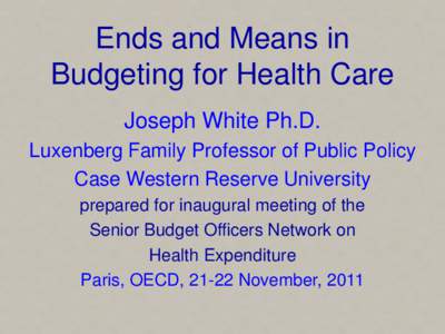 Ends and Means in Budgeting for Health Care Joseph White Ph.D. Luxenberg Family Professor of Public Policy Case Western Reserve University prepared for inaugural meeting of the
