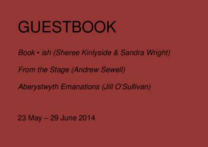 GUESTBOOK Book • ish (Sheree Kinlyside & Sandra Wright) From the Stage (Andrew Sewell) Aberystwyth Emanations (Jill O’Sullivan)  23 May – 29 June 2014