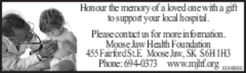 Honour the memory of a loved one with a gift to support your local hospital. Please contact us for more information. Moose Jaw Health Foundation 455 Fairford St.E. Moose Jaw, SK S6H 1H3 Phone: [removed]www.mjhf.org 65068