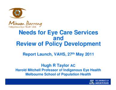 Needs for Eye Care Services and Review of Policy Development Report Launch, VAHS, 27th May 2011 Hugh R Taylor AC Harold Mitchell Professor of Indigenous Eye Health
