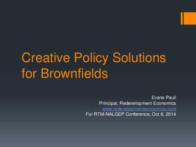 Creative Policy Solutions for Brownfields Evans Paull Principal, Redevelopment Economics www.redevelopmenteconomics.com For RTM-NALGEP Conference, Oct 8, 2014