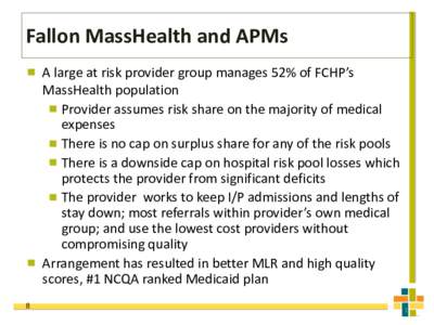 Fallon MassHealth and APMs A large at risk provider group manages 52% of FCHP’s MassHealth population Provider assumes risk share on the majority of medical expenses There is no cap on surplus share for any of the risk