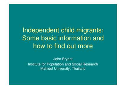 Independent child migrants: Some basic information and how to find out more John Bryant Institute for Population and Social Research Mahidol University, Thailand