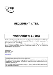 REGLEMENT 1. TEIL  VORSORGEPLAN G60 Für die in den Allgemeinen Bestimmungen des Reglements umschriebene berufliche Vorsorge im Rahmen des BVG gilt ab 1. Januar 2014 für alle in Plan G60 versicherten Personen nachstehen