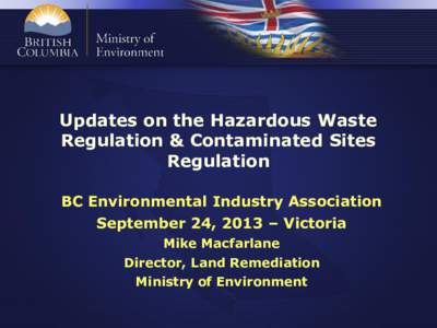Updates on the Hazardous Waste Regulation & Contaminated Sites Regulation BC Environmental Industry Association September 24, 2013 – Victoria Mike Macfarlane