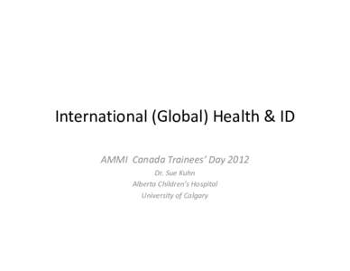 International (Global) Health & ID AMMI Canada Trainees’ Day 2012 Dr. Sue Kuhn Alberta Children’s Hospital University of Calgary