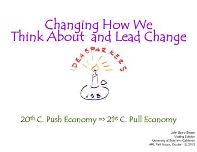 Changing How We Think About and Lead Change 20th C. Push Economy => 21st C. Pull Economy John Seely Brown Visiting Scholar