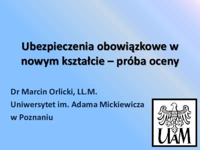 Ubezpieczenia obowiązkowe w nowym kształcie – próba oceny Dr Marcin Orlicki, LL.M. Uniwersytet im. Adama Mickiewicza w Poznaniu