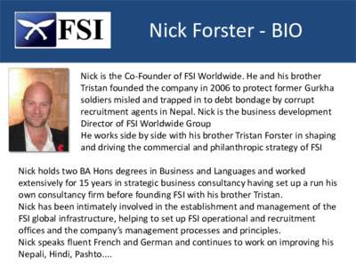 Nick Forster - BIO Nick is the Co-Founder of FSI Worldwide. He and his brother Tristan founded the company in 2006 to protect former Gurkha soldiers misled and trapped in to debt bondage by corrupt recruitment agents in 