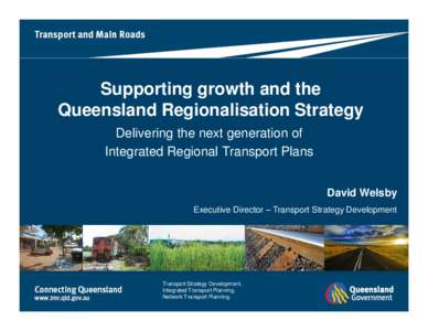 Supporting growth and the Queensland Regionalisation Strategy Delivering the next generation of Integrated Regional Transport Plans David Welsby Executive Director – Transport Strategy Development