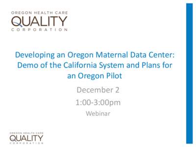 Developing an Oregon Maternal Data Center: Demo of the California System and Plans for an Oregon Pilot December 2 1:00-3:00pm Webinar