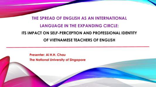 THE SPREAD OF ENGLISH AS AN INTERNATIONAL LANGUAGE IN THE EXPANDING CIRCLE: ITS IMPACT ON SELF-PERCEPTION AND PROFESSIONAL IDENTITY OF VIETNAMESE TEACHERS OF ENGLISH  Presenter: Ai H.H. Chau