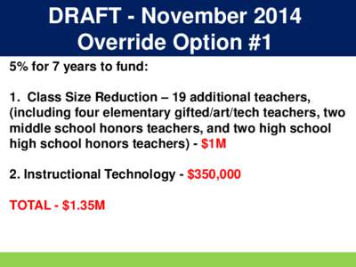 DRAFT - November 2014 Override Option #1 5% for 7 years to fund: 1. Class Size Reduction – 19 additional teachers, (including four elementary gifted/art/tech teachers, two middle school honors teachers, and two high sc