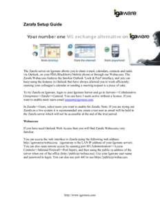 Zarafa Setup Guide  The Zarafa server on Igaware allows you to share e-mail, calendars, contacts and tasks via Outlook, on your PDA/Blackberry/Mobile phone or through our Webaccess. The Zarafa Webaccess features the fami