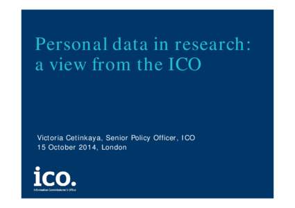 Personal data in research: a view from the ICO Victoria Cetinkaya, Senior Policy Officer, ICO 15 October 2014, London