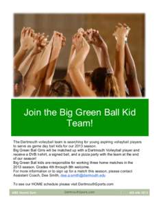 Join the Big Green Ball Kid Team! The Dartmouth volleyball team is searching for young aspiring volleyball players to serve as game day ball kids for our 2013 season. Big Green Ball Girls will be matched up with a Dartmo