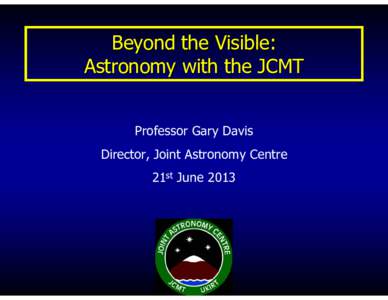 Beyond the Visible: Astronomy with the JCMT Professor Gary Davis Director, Joint Astronomy Centre 21st June 2013