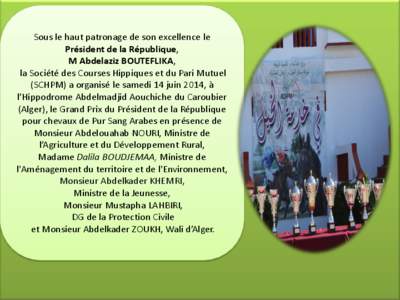 Sous le haut patronage de son excellence le Président de la République, M Abdelaziz BOUTEFLIKA, la Société des Courses Hippiques et du Pari Mutuel (SCHPM) a organisé le samedi 14 juin 2014, à l’Hippodrome Abdelma