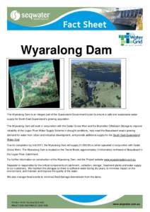 Wyaralong Dam  The Wyaralong Dam is an integral part of the Queensland Government’s plan to ensure a safe and sustainable water supply for South East Queensland’s growing population. The Wyaralong Dam will work in co