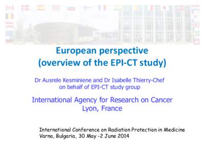 European perspective (overview of the EPI-CT study) Dr Ausrele Kesminiene and Dr Isabelle Thierry-Chef on behalf of EPI-CT study group  International Agency for Research on Cancer