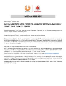 MEDIA RELEASE Wednesday 29th October, 2014 BMOBILE VODAFONE & PNG POWER LTD ANNOUNCE ‘GET PAWA’, BUY EASIPAY FOR ANY VALUE FROM K15 TO K500 Bmobile-Vodafone and PNG Power today announced ‘Get pawa’. The facility 