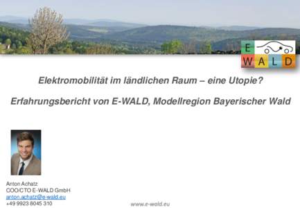 Elektromobilität im ländlichen Raum – eine Utopie? Erfahrungsbericht von E-WALD, Modellregion Bayerischer Wald Anton Achatz COO/CTO E-WALD GmbH 