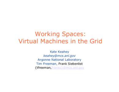 Working Spaces: Virtual Machines in the Grid Kate Keahey [removed] Argonne National Laboratory Tim Freeman, Frank Siebenlist