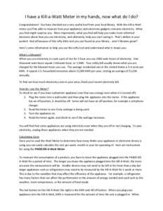 I have a Kill-a-Watt Meter in my hands, now what do I do? Congratulations! You have checked out a very useful tool from your local library. With this Kill-a-Watt meter you’ll be able to measure how your appliances and 